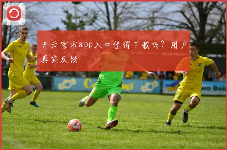 开云官方app入口值得下载吗？用户真实反馈