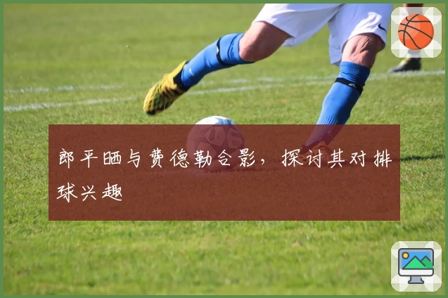 郎平晒与费德勒合影，探讨其对排球兴趣