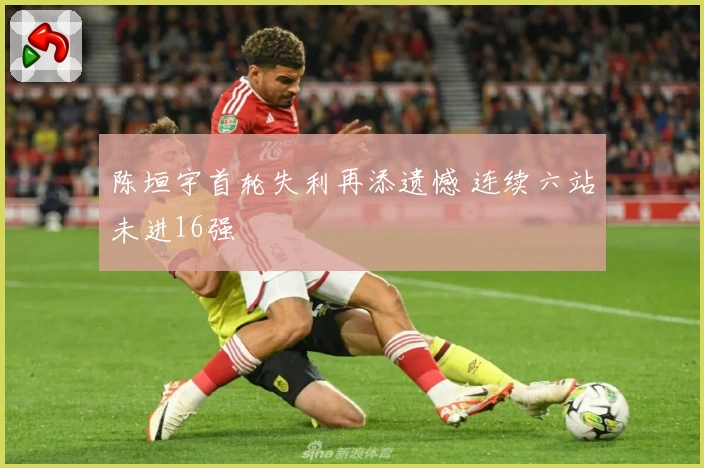 陈垣宇首轮失利再添遗憾 连续六站未进16强