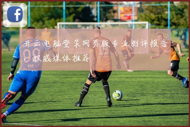 开云电脑登录网页版专业测评报告，权威媒体推荐