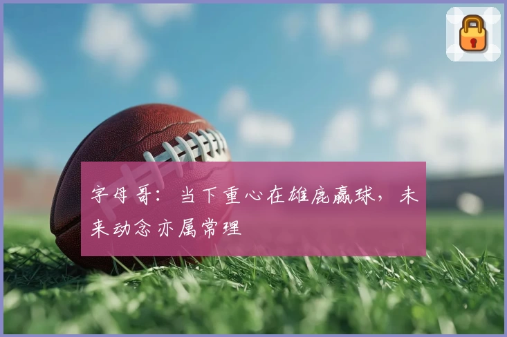 字母哥：当下重心在雄鹿赢球，未来动念亦属常理
