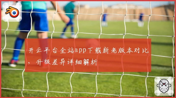 开云平台全站app下载新老版本对比，升级差异详细解析