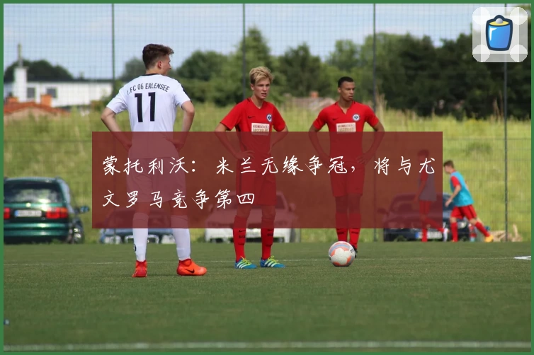 蒙托利沃：米兰无缘争冠，将与尤文罗马竞争第四