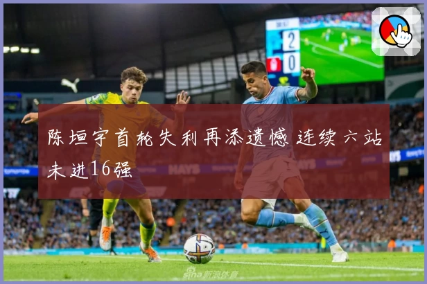 陈垣宇首轮失利再添遗憾 连续六站未进16强