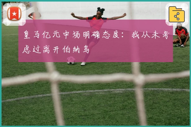 皇马亿元中场明确态度：我从未考虑过离开伯纳乌