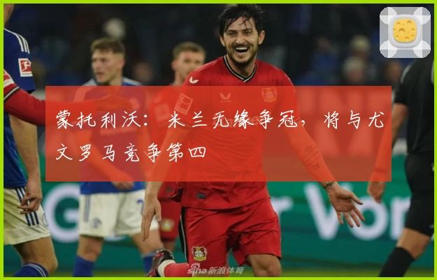 蒙托利沃：米兰无缘争冠，将与尤文罗马竞争第四