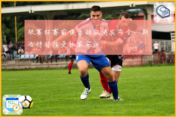 联赛杯赛前俱乐部取消发布会，斯洛特将接受独家采访