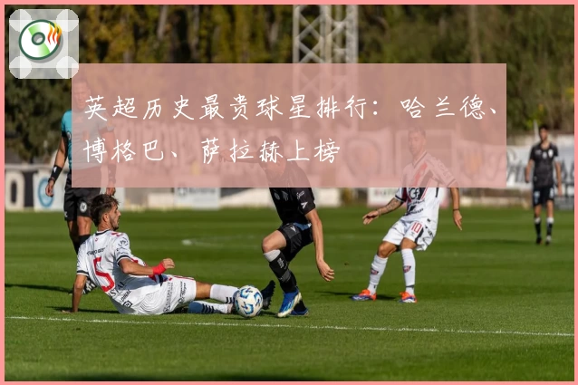 英超历史最贵球星排行：哈兰德、博格巴、萨拉赫上榜
