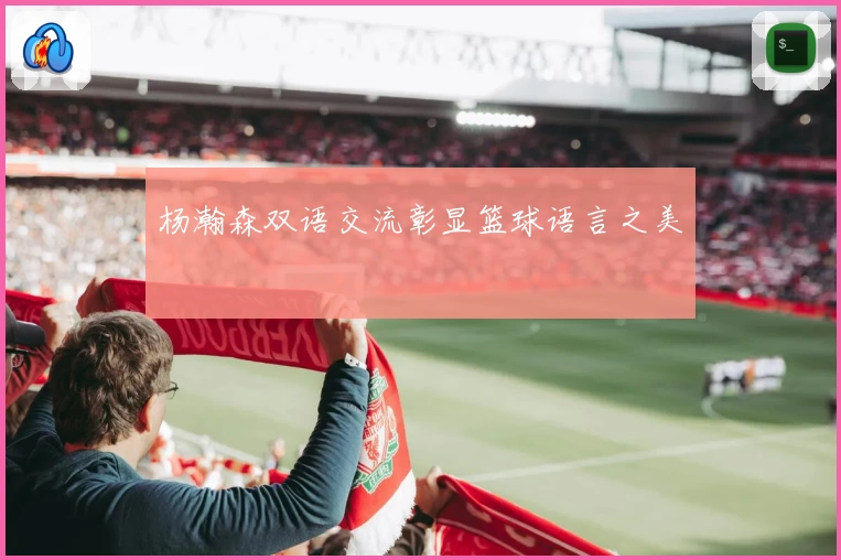 杨瀚森双语交流彰显篮球语言之美