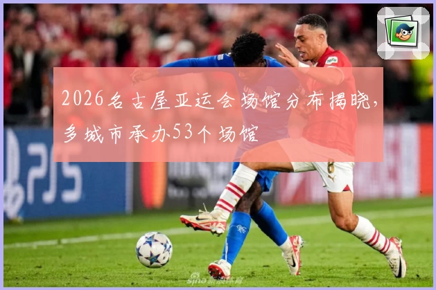 2026名古屋亚运会场馆分布揭晓,多城市承办53个场馆
