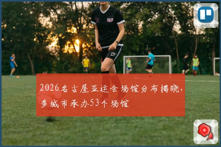 2026名古屋亚运会场馆分布揭晓,多城市承办53个场馆