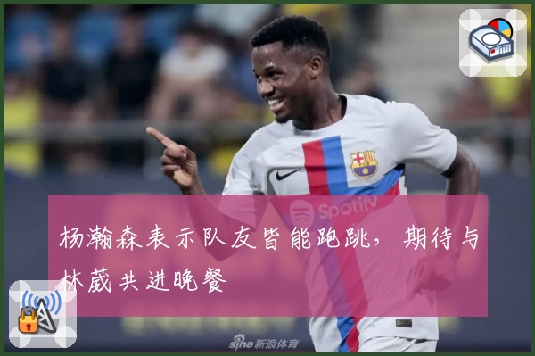 杨瀚森表示队友皆能跑跳,期待与林葳共进晚餐