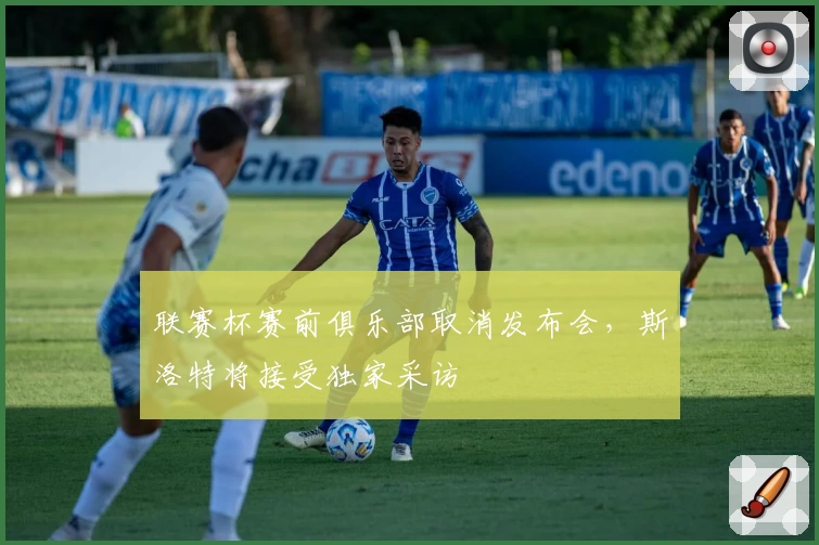 联赛杯赛前俱乐部取消发布会，斯洛特将接受独家采访