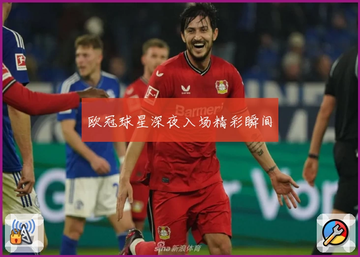 欧冠球星深夜入场精彩瞬间