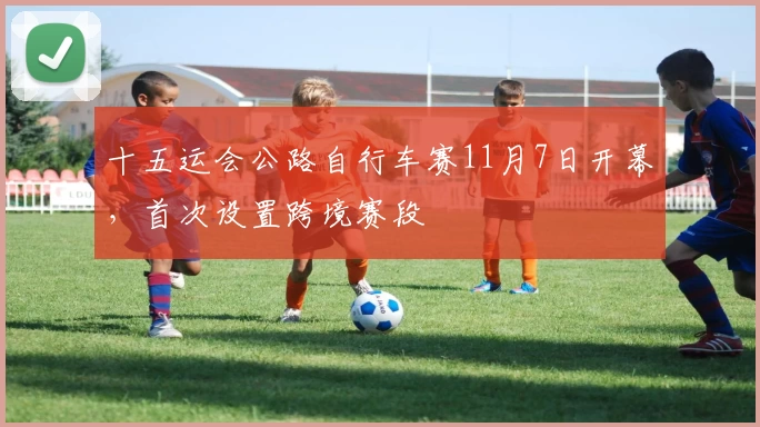 十五运会公路自行车赛11月7日开幕，首次设置跨境赛段