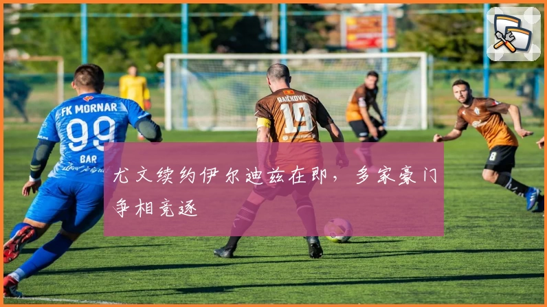尤文续约伊尔迪兹在即,多家豪门争相竞逐
