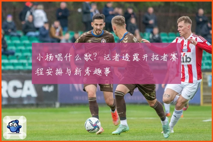 小杨唱什么歌?记者透露开拓者赛程安排与新秀趣事