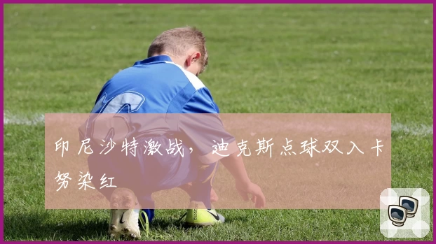 印尼沙特激战,迪克斯点球双入卡努染红
