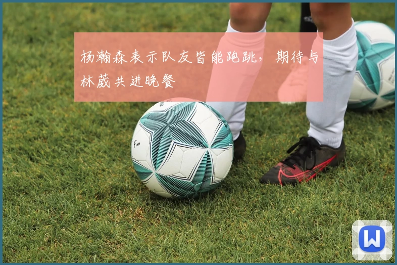 杨瀚森表示队友皆能跑跳，期待与林葳共进晚餐